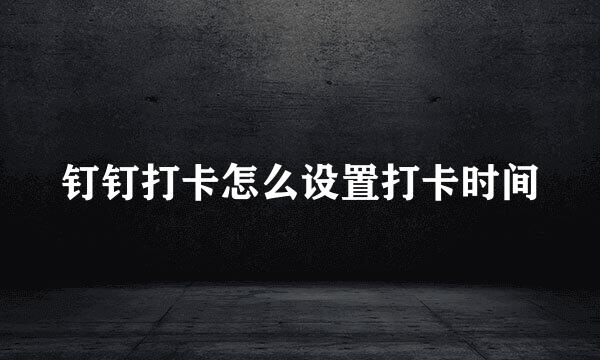 钉钉打卡怎么设置打卡时间