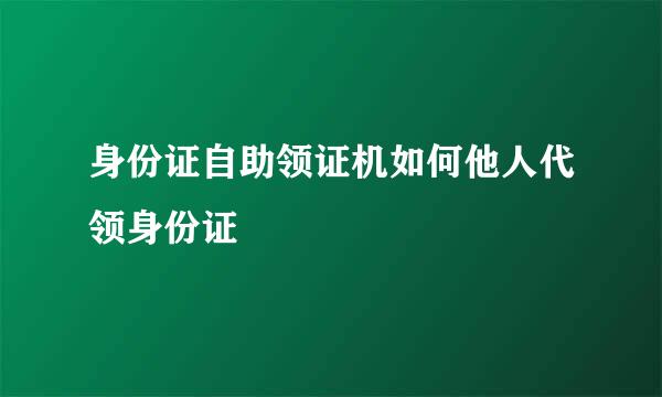 身份证自助领证机如何他人代领身份证
