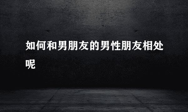 如何和男朋友的男性朋友相处呢