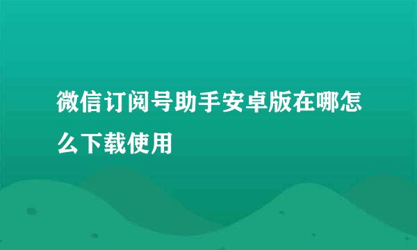 微信订阅号助手安卓版在哪怎么下载使用