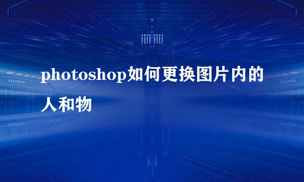 photoshop如何更换图片内的人和物