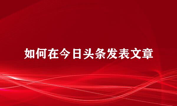 如何在今日头条发表文章