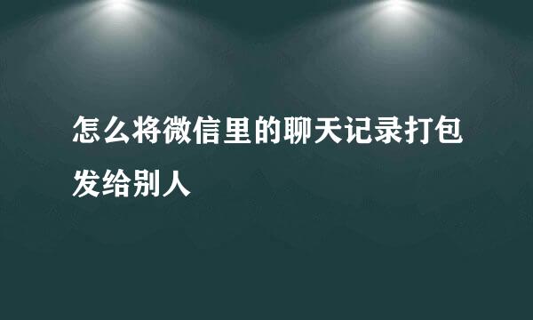 怎么将微信里的聊天记录打包发给别人