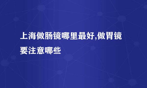 上海做肠镜哪里最好,做胃镜要注意哪些