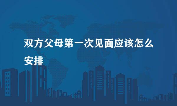 双方父母第一次见面应该怎么安排