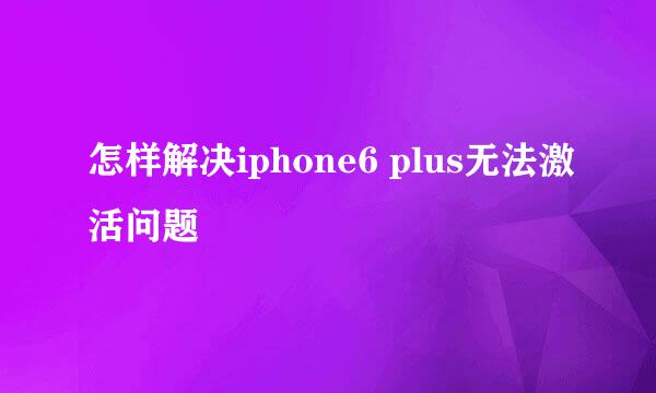 怎样解决iphone6 plus无法激活问题