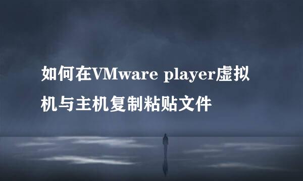 如何在VMware player虚拟机与主机复制粘贴文件