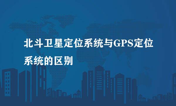北斗卫星定位系统与GPS定位系统的区别
