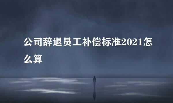 公司辞退员工补偿标准2021怎么算