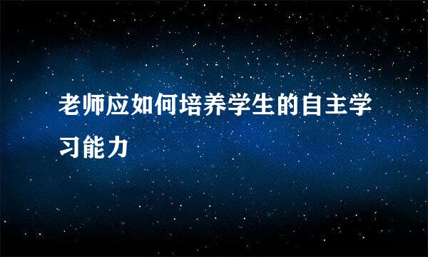 老师应如何培养学生的自主学习能力