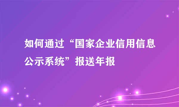 如何通过“国家企业信用信息公示系统”报送年报