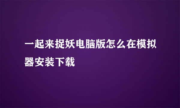 一起来捉妖电脑版怎么在模拟器安装下载