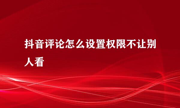 抖音评论怎么设置权限不让别人看