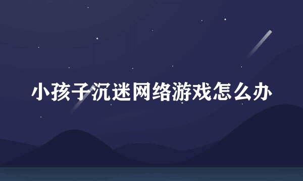 小孩子沉迷网络游戏怎么办