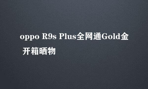 oppo R9s Plus全网通Gold金 开箱晒物