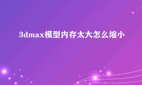 3dmax模型内存太大怎么缩小