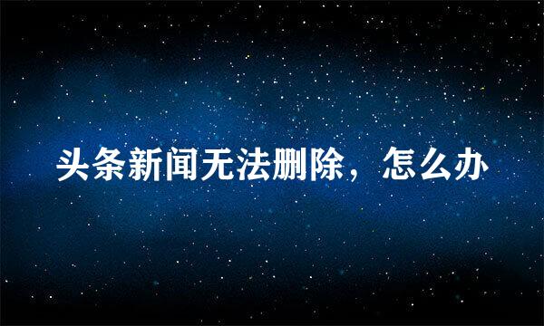 头条新闻无法删除，怎么办