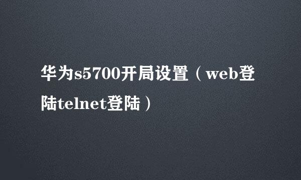 华为s5700开局设置（web登陆telnet登陆）