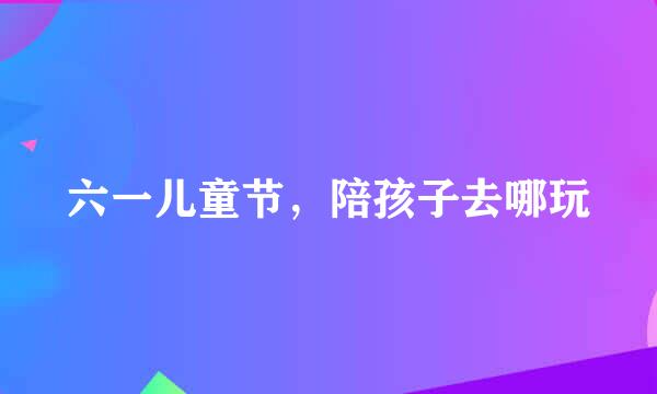 六一儿童节，陪孩子去哪玩