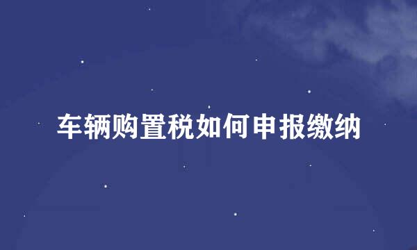 车辆购置税如何申报缴纳