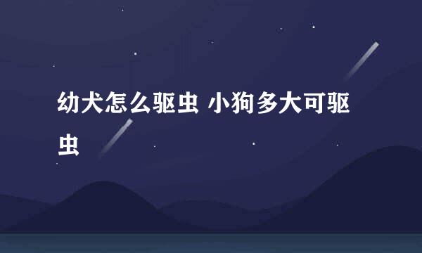幼犬怎么驱虫 小狗多大可驱虫