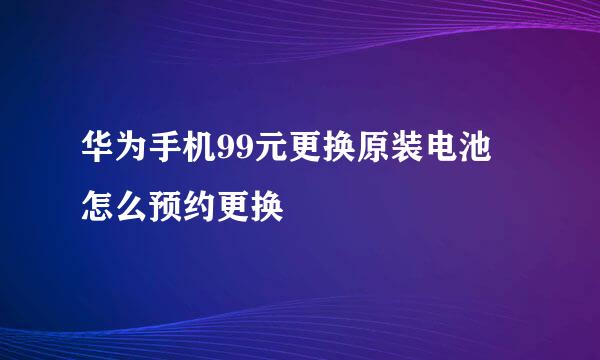 华为手机99元更换原装电池 怎么预约更换