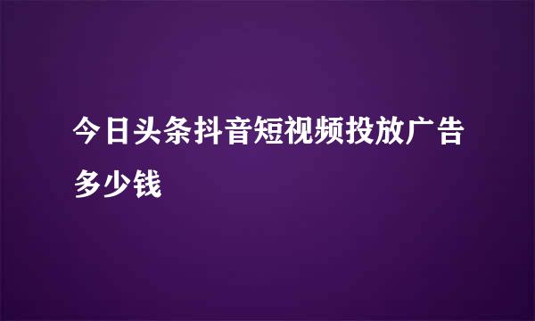 今日头条抖音短视频投放广告多少钱