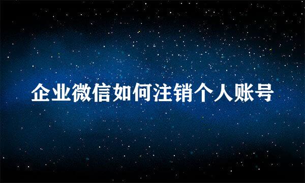 企业微信如何注销个人账号