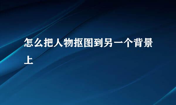 怎么把人物抠图到另一个背景上