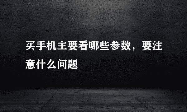 买手机主要看哪些参数，要注意什么问题
