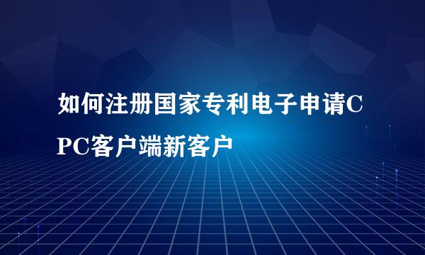 如何注册国家专利电子申请CPC客户端新客户