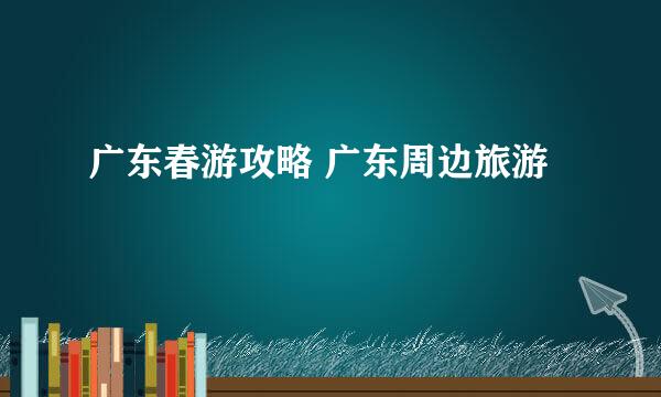 广东春游攻略 广东周边旅游