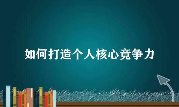 如何打造个人核心竞争力