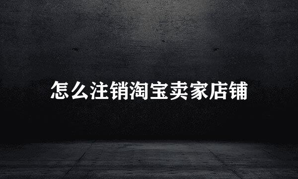 怎么注销淘宝卖家店铺