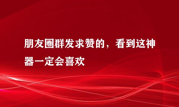 朋友圈群发求赞的，看到这神器一定会喜欢