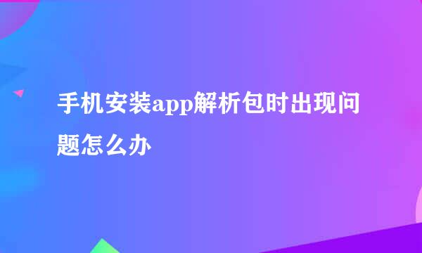 手机安装app解析包时出现问题怎么办