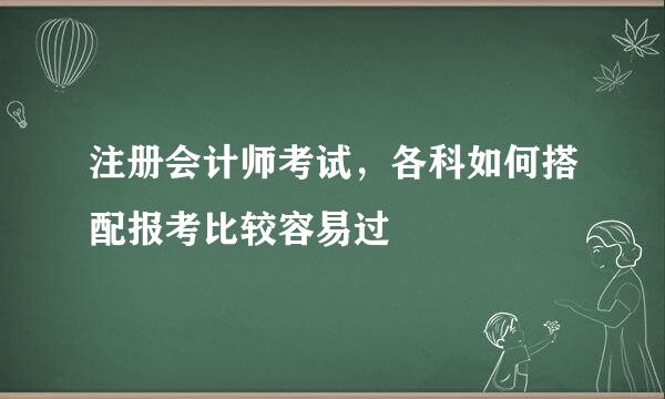 注册会计师考试，各科如何搭配报考比较容易过