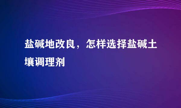 盐碱地改良，怎样选择盐碱土壤调理剂