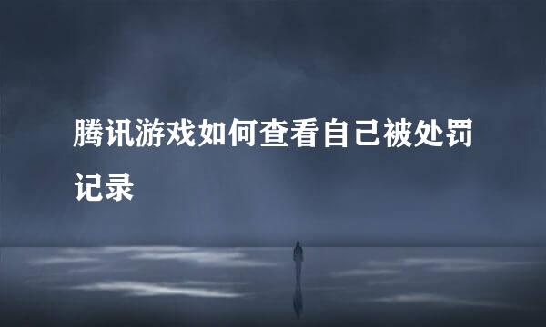 腾讯游戏如何查看自己被处罚记录