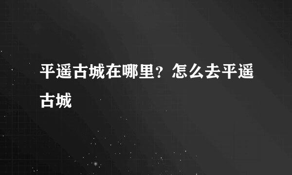平遥古城在哪里？怎么去平遥古城