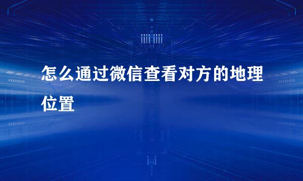 怎么通过微信查看对方的地理位置