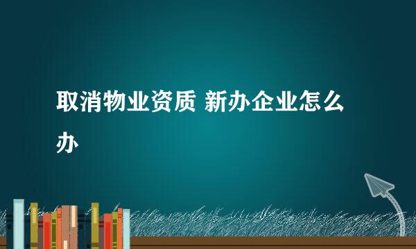 取消物业资质 新办企业怎么办