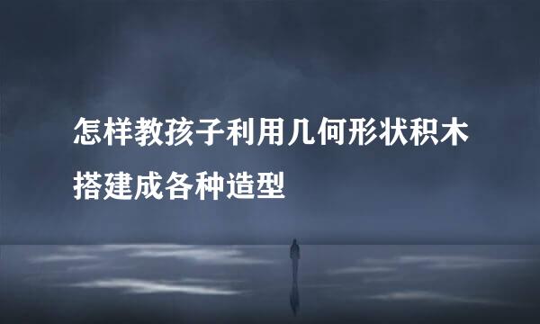 怎样教孩子利用几何形状积木搭建成各种造型