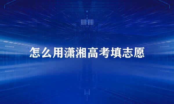 怎么用潇湘高考填志愿