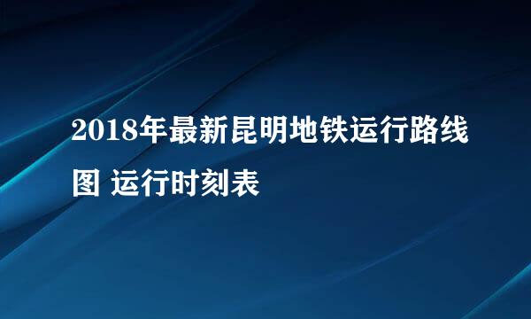 2018年最新昆明地铁运行路线图 运行时刻表