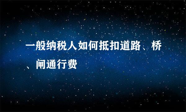 一般纳税人如何抵扣道路、桥、闸通行费