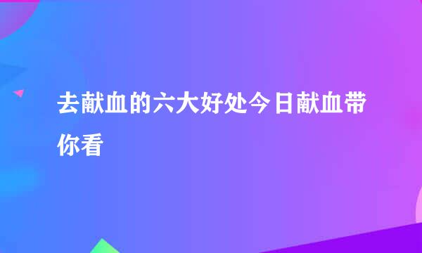 去献血的六大好处今日献血带你看