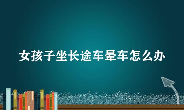 女孩子坐长途车晕车怎么办