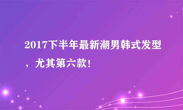 2017下半年最新潮男韩式发型，尤其第六款！
