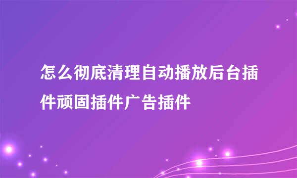 怎么彻底清理自动播放后台插件顽固插件广告插件